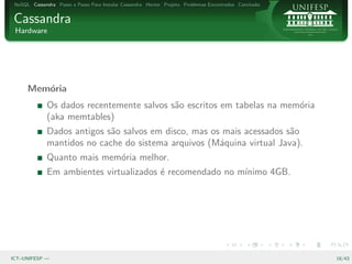 NoSQL Cassandra Passo a Passo Para Instalar Cassandra Hector Projeto Problemas Encontrados Conclus˜o
                                                                                                   a


Cassandra
 Hardware




      Mem´ria
         o
              Os dados recentemente salvos s˜o escritos em tabelas na mem´ria
                                            a                            o
              (aka memtables)
              Dados antigos s˜o salvos em disco, mas os mais acessados s˜o
                             a                                          a
              mantidos no cache do sistema arquivos (M´quina virtual Java).
                                                       a
              Quanto mais mem´ria melhor.
                             o
              Em ambientes virtualizados ´ recomendado no m´
                                         e                 ınimo 4GB.




ICT–UNIFESP —                                                                                           18/43
 