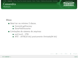 NoSQL Cassandra Passo a Passo Para Instalar Cassandra Hector Projeto Problemas Encontrados Conclus˜o
                                                                                                   a


Cassandra
 Hardware




      Disco
              Ideal ter no m´
                            ınimo 2 discos.
                      CommitLogDirectory
                      DataFileDirectories
              Limita¸˜es do sistema de arquivos:
                    co
                      ext2/ext3 - 2TB
                      XFS - 16TB(32 bit) praticamente ilimitado(64 bit)




ICT–UNIFESP —                                                                                           20/43
 
