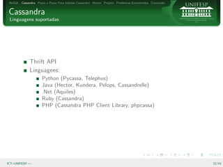 NoSQL Cassandra Passo a Passo Para Instalar Cassandra Hector Projeto Problemas Encontrados Conclus˜o
                                                                                                   a


Cassandra
 Linguagens suportadas




              Thrift API
              Linguagens:
                      Python (Pycassa, Telephus)
                      Java (Hector, Kundera, Pelops, Cassandrelle)
                      .Net (Aquiles)
                      Ruby (Cassandra)
                      PHP (Cassandra PHP Client Library, phpcassa)




ICT–UNIFESP —                                                                                           22/43
 