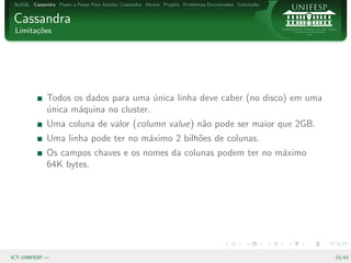 NoSQL Cassandra Passo a Passo Para Instalar Cassandra Hector Projeto Problemas Encontrados Conclus˜o
                                                                                                   a


Cassandra
 Limita¸oes
       c˜




              Todos os dados para uma unica linha deve caber (no disco) em uma
                                        ´
              unica m´quina no cluster.
              ´      a
              Uma coluna de valor (column value) n˜o pode ser maior que 2GB.
                                                  a
              Uma linha pode ter no m´ximo 2 bilh˜es de colunas.
                                     a           o
              Os campos chaves e os nomes da colunas podem ter no m´ximo
                                                                   a
              64K bytes.




ICT–UNIFESP —                                                                                           23/43
 