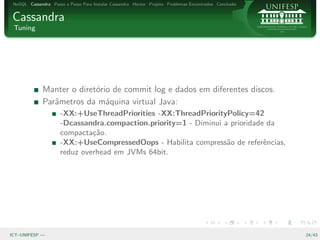 NoSQL Cassandra Passo a Passo Para Instalar Cassandra Hector Projeto Problemas Encontrados Conclus˜o
                                                                                                   a


Cassandra
 Tuning




              Manter o diret´rio de commit log e dados em diferentes discos.
                            o
              Parˆmetros da m´quina virtual Java:
                 a             a
                      -XX:+UseThreadPriorities -XX:ThreadPriorityPolicy=42
                      -Dcassandra.compaction.priority=1 - Diminui a prioridade da
                      compacta¸˜o.
                               ca
                      -XX:+UseCompressedOops - Habilita compress˜o de referˆncias,
                                                                   a          e
                      reduz overhead em JVMs 64bit.




ICT–UNIFESP —                                                                                           24/43
 