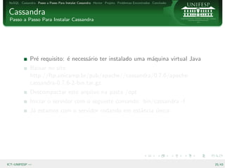 NoSQL Cassandra Passo a Passo Para Instalar Cassandra Hector Projeto Problemas Encontrados Conclus˜o
                                                                                                   a


Cassandra
 Passo a Passo Para Instalar Cassandra




              Pr´ requisito: ´ necess´rio ter instalado uma m´quina virtual Java
                e            e       a                       a
              Baixar no site:
              http://ftp.unicamp.br/pub/apache//cassandra/0.7.6/apache-
              cassandra-0.7.6-2-bin.tar.gz
              Descompactar este arquivo na pasta /opt
              Iniciar o servidor com o seguinte comando: bin/cassandra -f
              J´ estamos com o servidor rodando em estˆncia unica
               a                                      a     ´




ICT–UNIFESP —                                                                                           25/43
 
