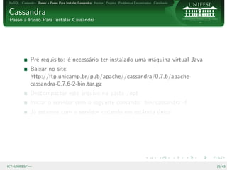 NoSQL Cassandra Passo a Passo Para Instalar Cassandra Hector Projeto Problemas Encontrados Conclus˜o
                                                                                                   a


Cassandra
 Passo a Passo Para Instalar Cassandra




              Pr´ requisito: ´ necess´rio ter instalado uma m´quina virtual Java
                e            e       a                       a
              Baixar no site:
              http://ftp.unicamp.br/pub/apache//cassandra/0.7.6/apache-
              cassandra-0.7.6-2-bin.tar.gz
              Descompactar este arquivo na pasta /opt
              Iniciar o servidor com o seguinte comando: bin/cassandra -f
              J´ estamos com o servidor rodando em estˆncia unica
               a                                      a     ´




ICT–UNIFESP —                                                                                           25/43
 