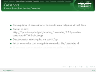 NoSQL Cassandra Passo a Passo Para Instalar Cassandra Hector Projeto Problemas Encontrados Conclus˜o
                                                                                                   a


Cassandra
 Passo a Passo Para Instalar Cassandra




              Pr´ requisito: ´ necess´rio ter instalado uma m´quina virtual Java
                e            e       a                       a
              Baixar no site:
              http://ftp.unicamp.br/pub/apache//cassandra/0.7.6/apache-
              cassandra-0.7.6-2-bin.tar.gz
              Descompactar este arquivo na pasta /opt
              Iniciar o servidor com o seguinte comando: bin/cassandra -f
              J´ estamos com o servidor rodando em estˆncia unica
               a                                      a     ´




ICT–UNIFESP —                                                                                           25/43
 