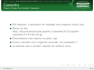NoSQL Cassandra Passo a Passo Para Instalar Cassandra Hector Projeto Problemas Encontrados Conclus˜o
                                                                                                   a


Cassandra
 Passo a Passo Para Instalar Cassandra




              Pr´ requisito: ´ necess´rio ter instalado uma m´quina virtual Java
                e            e       a                       a
              Baixar no site:
              http://ftp.unicamp.br/pub/apache//cassandra/0.7.6/apache-
              cassandra-0.7.6-2-bin.tar.gz
              Descompactar este arquivo na pasta /opt
              Iniciar o servidor com o seguinte comando: bin/cassandra -f
              J´ estamos com o servidor rodando em estˆncia unica
               a                                      a     ´




ICT–UNIFESP —                                                                                           25/43
 