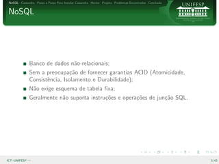 NoSQL Cassandra Passo a Passo Para Instalar Cassandra Hector Projeto Problemas Encontrados Conclus˜o
                                                                                                   a


NoSQL




              Banco de dados n˜o-relacionais;
                              a
              Sem a preocupa¸˜o de fornecer garantias ACID (Atomicidade,
                               ca
              Consistˆncia, Isolamento e Durabilidade);
                     e
              N˜o exige esquema de tabela ﬁxa;
               a
              Geralmente n˜o suporta instru¸˜es e opera¸˜es de jun¸˜o SQL.
                          a                co          co         ca




ICT–UNIFESP —                                                                                           3/43
 