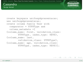 NoSQL Cassandra Passo a Passo Para Instalar Cassandra Hector Projeto Problemas Encontrados Conclus˜o
                                                                                                   a


Cassandra
 Script Inicial




      create keyspace u ni f e sp A p re s e nt a c ao ;
      use un if e s pA p r es e n ta c a o ;
      create column family User with
         comparator = UTF8Type and
         column_metadata =[
      { column_name : first , validation_class :
                UTF8Type , index_type : KEYS } ,
      { column_name : last ,
                validation_class : UTF8Type } ,
      { column_name : age , validation_class :
                UTF8Type , index_type : KEYS }];




ICT–UNIFESP —                                                                                           27/43
 