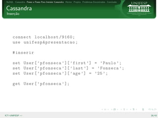 NoSQL Cassandra Passo a Passo Para Instalar Cassandra Hector Projeto Problemas Encontrados Conclus˜o
                                                                                                   a


Cassandra
 Inser¸˜o
      ca




      connect localhost /9160;
      use un if e s pA p r es e n ta c a o ;

      # inserir

      set User [ ’ pfonseca ’ ][ ’ first ’] = ’ Paulo ’;
      set User [ ’ pfonseca ’ ][ ’ last ’] = ’ Fonseca ’;
      set User [ ’ pfonseca ’ ][ ’ age ’] = ’ 25 ’;

      get User [ ’ pfonseca ’ ];




ICT–UNIFESP —                                                                                           28/43
 