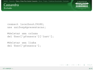 NoSQL Cassandra Passo a Passo Para Instalar Cassandra Hector Projeto Problemas Encontrados Conclus˜o
                                                                                                   a


Cassandra
 Exclus˜o
       a




      connect localhost /9160;
      use un if e s pA p r es e n ta c a o ;

      # deletar uma coluna
      del User [ ’ pfonseca ’ ][ ’ last ’ ];

      # deletar uma linha
      del User [ ’ pfonseca ’ ];




ICT–UNIFESP —                                                                                           30/43
 