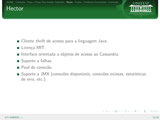 NoSQL Cassandra Passo a Passo Para Instalar Cassandra Hector Projeto Problemas Encontrados Conclus˜o
                                                                                                   a


Hector




              Cliente thrift de acesso para a linguagem Java.
              Licen¸a MIT.
                   c
              Interface orientada a objetos de acesso ao Cassandra.
              Suporte a falhas.
              Pool de conex˜o.
                           a
              Suporte a JMX (conex˜es dispon´
                                  o         ıveis, conex˜es ociosas, estat´
                                                        o                 ısticas
              de erro, etc.).




ICT–UNIFESP —                                                                                           31/43
 