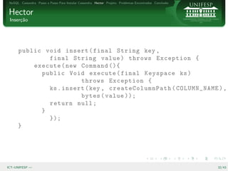 NoSQL Cassandra Passo a Passo Para Instalar Cassandra Hector Projeto Problemas Encontrados Conclus˜o
                                                                                                   a


Hector
 Inser¸˜o
      ca




      public void insert ( final String key ,
              final String value ) throws Exception {
          execute ( new Command (){
            public Void execute ( final Keyspace ks )
                        throws Exception {
              ks . insert ( key , createColumnPath ( COLUMN_NAME ) ,
                        bytes ( value ));
              return null ;
            }
              });
      }




ICT–UNIFESP —                                                                                           32/43
 