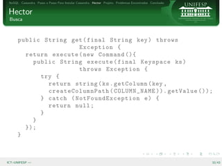 NoSQL Cassandra Passo a Passo Para Instalar Cassandra Hector Projeto Problemas Encontrados Conclus˜o
                                                                                                   a


Hector
 Busca



      public String get ( final String key ) throws
                       Exception {
        return execute ( new Command (){
          public String execute ( final Keyspace ks )
                       throws Exception {
            try {
              return string ( ks . getColumn ( key ,
              createColumnPath ( COLUMN_NAME )). getValue ());
            } catch ( NotFo undExc eption e ) {
              return null ;
            }
          }
        });
      }



ICT–UNIFESP —                                                                                           33/43
 