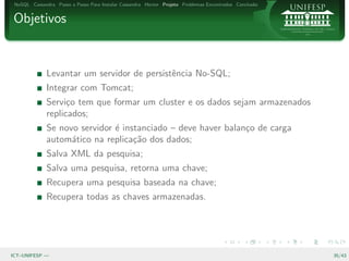 NoSQL Cassandra Passo a Passo Para Instalar Cassandra Hector Projeto Problemas Encontrados Conclus˜o
                                                                                                   a


Objetivos


              Levantar um servidor de persistˆncia No-SQL;
                                             e
              Integrar com Tomcat;
              Servi¸o tem que formar um cluster e os dados sejam armazenados
                    c
              replicados;
              Se novo servidor ´ instanciado – deve haver balan¸o de carga
                               e                               c
              autom´tico na replica¸˜o dos dados;
                    a               ca
              Salva XML da pesquisa;
              Salva uma pesquisa, retorna uma chave;
              Recupera uma pesquisa baseada na chave;
              Recupera todas as chaves armazenadas.




ICT–UNIFESP —                                                                                           35/43
 