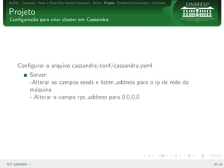 NoSQL Cassandra Passo a Passo Para Instalar Cassandra Hector Projeto Problemas Encontrados Conclus˜o
                                                                                                   a


Projeto
 Conﬁgura¸˜o para criar cluster em Cassandra
         ca




      Conﬁgurar o arquivo cassandra/conf/cassandra.yaml
              Server:
              -Alterar os campos seeds e listen address para o ip de rede da
              m´quina
                a
              - Alterar o campo rpc address para 0.0.0.0




ICT–UNIFESP —                                                                                           37/43
 