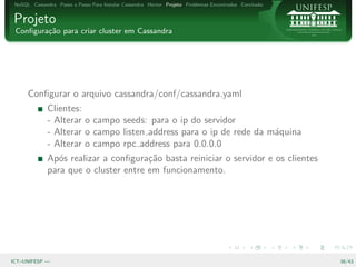 NoSQL Cassandra Passo a Passo Para Instalar Cassandra Hector Projeto Problemas Encontrados Conclus˜o
                                                                                                   a


Projeto
 Conﬁgura¸˜o para criar cluster em Cassandra
         ca




      Conﬁgurar o arquivo cassandra/conf/cassandra.yaml
              Clientes:
              - Alterar o campo seeds: para o ip do servidor
              - Alterar o campo listen address para o ip de rede da m´quina
                                                                     a
              - Alterar o campo rpc address para 0.0.0.0
              Ap´s realizar a conﬁgura¸˜o basta reiniciar o servidor e os clientes
                 o                     ca
              para que o cluster entre em funcionamento.




ICT–UNIFESP —                                                                                           38/43
 