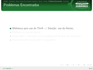 NoSQL Cassandra Passo a Passo Para Instalar Cassandra Hector Projeto Problemas Encontrados Conclus˜o
                                                                                                   a


Problemas Encontrados




              Biblioteca para uso do Thrift -> Solu¸˜o: uso do Hector;
                                                   ca
              Melhoria no uso do Hector;
              Colocando o Cassandra como background ele p´ra de responder;
                                                         a
              Pouca documenta¸˜o sobre o Cassandra.
                             ca




ICT–UNIFESP —                                                                                           39/43
 