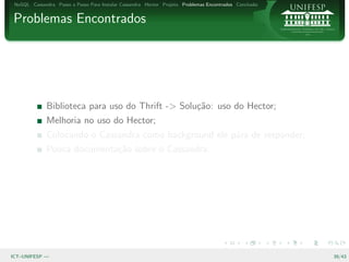 NoSQL Cassandra Passo a Passo Para Instalar Cassandra Hector Projeto Problemas Encontrados Conclus˜o
                                                                                                   a


Problemas Encontrados




              Biblioteca para uso do Thrift -> Solu¸˜o: uso do Hector;
                                                   ca
              Melhoria no uso do Hector;
              Colocando o Cassandra como background ele p´ra de responder;
                                                         a
              Pouca documenta¸˜o sobre o Cassandra.
                             ca




ICT–UNIFESP —                                                                                           39/43
 