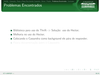 NoSQL Cassandra Passo a Passo Para Instalar Cassandra Hector Projeto Problemas Encontrados Conclus˜o
                                                                                                   a


Problemas Encontrados




              Biblioteca para uso do Thrift -> Solu¸˜o: uso do Hector;
                                                   ca
              Melhoria no uso do Hector;
              Colocando o Cassandra como background ele p´ra de responder;
                                                         a
              Pouca documenta¸˜o sobre o Cassandra.
                             ca




ICT–UNIFESP —                                                                                           39/43
 