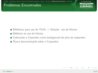 NoSQL Cassandra Passo a Passo Para Instalar Cassandra Hector Projeto Problemas Encontrados Conclus˜o
                                                                                                   a


Problemas Encontrados




              Biblioteca para uso do Thrift -> Solu¸˜o: uso do Hector;
                                                   ca
              Melhoria no uso do Hector;
              Colocando o Cassandra como background ele p´ra de responder;
                                                         a
              Pouca documenta¸˜o sobre o Cassandra.
                             ca




ICT–UNIFESP —                                                                                           39/43
 