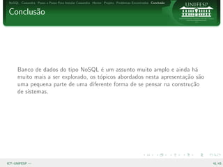 NoSQL Cassandra Passo a Passo Para Instalar Cassandra Hector Projeto Problemas Encontrados Conclus˜o
                                                                                                   a


Conclus˜o
       a




      Banco de dados do tipo NoSQL ´ um assunto muito amplo e ainda h´
                                      e                                   a
      muito mais a ser explorado, os t´picos abordados nesta apresenta¸˜o s˜o
                                      o                               ca a
      uma pequena parte de uma diferente forma de se pensar na constru¸˜o
                                                                        ca
      de sistemas.




ICT–UNIFESP —                                                                                           41/43
 