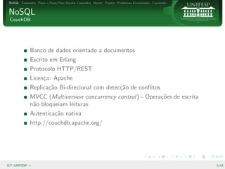 NoSQL Cassandra Passo a Passo Para Instalar Cassandra Hector Projeto Problemas Encontrados Conclus˜o
                                                                                                   a


NoSQL
 CouchDB




              Banco de dados orientado a documentos
              Escrito em Erlang
              Protocolo HTTP/REST
              Licen¸a: Apache
                   c
              Replica¸˜o Bi-direcional com detec¸˜o de conﬂitos
                     ca                         ca
              MVCC (Multiversion concurrency control) - Opera¸˜es de escrita
                                                             co
              n˜o bloqueiam leituras
               a
              Autentica¸˜o nativa
                       ca
              http://couchdb.apache.org/




ICT–UNIFESP —                                                                                           5/43
 