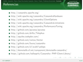 NoSQL Cassandra Passo a Passo Para Instalar Cassandra Hector Projeto Problemas Encontrados Conclus˜o
                                                                                                   a


Referencias

              http://cassandra.apache.org/
              http://wiki.apache.org/cassandra/CassandraHardware
              http://wiki.apache.org/cassandra/ClientOptions
              http://wiki.apache.org/cassandra/CassandraLimitations
              http://wiki.apache.org/cassandra/PerformanceTuning
              http://github.com/pycassa/pycassa
              http://github.com/driftx/Telephus
              http://aquiles.codeplex.com/
              http://github.com/rantav/hector
              http://github.com/fauna/cassandra
              http://github.com/s7/scale7-pelops
              http://demoiselle.sf.net/component/demoiselle-cassandra/
              https://github.com/kallaspriit/Cassandra- PHP-Client-Library/

ICT–UNIFESP —                                                                                           43/43
 