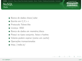 NoSQL Cassandra Passo a Passo Para Instalar Cassandra Hector Projeto Problemas Encontrados Conclus˜o
                                                                                                   a


NoSQL
 Redis




              Banco de dados chave/valor
              Escrito em C/C++
              Protocolo Telnet-like
              Licen¸a: BSD
                   c
              Banco de dados em mem´ria/disco
                                   o
              Possui os tipos conjunto, listas e hashes
              Valores podem expirar (como um cache)
              Opera¸˜es transacionadas
                   co
              http://redis.io/




ICT–UNIFESP —                                                                                           6/43
 