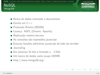 NoSQL Cassandra Passo a Passo Para Instalar Cassandra Hector Projeto Problemas Encontrados Conclus˜o
                                                                                                   a


NoSQL
 MongoDB



              Banco de dados orientado a documentos
              Escrito em C++
              Protocolo Bin´rio (BSON)
                           a
              Licen¸a: AGPL (Drivers: Apache)
                   c
              Replica¸˜o mestre/escravo
                     ca
              As consultas s˜o express˜es javascript
                            a         o
              Executa fun¸˜es arbitr´rias javascript do lado do servidor
                         co         a
              Journaling
              Em sistemas 32 bits ´ limitado a
                                  e                                    2.5Gb
              Um banco de dados vazio ocupa 192MB
              http://www.mongodb.org/



ICT–UNIFESP —                                                                                           7/43
 