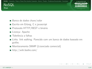 NoSQL Cassandra Passo a Passo Para Instalar Cassandra Hector Projeto Problemas Encontrados Conclus˜o
                                                                                                   a


NoSQL
 Riak




              Banco de dados chave/valor
              Escrito em Erlang, C e javascript
              Protocolo HTTP/REST e bin´rio
                                       a
              Licen¸a: Apache
                   c
              Tolerˆncia a falhas
                   e
              Links link walking: Parecido com um banco de dados baseado em
              grafos.
              Monitoramento SNMP (Licenciado comercial)
              http://wiki.basho.com/




ICT–UNIFESP —                                                                                           8/43
 