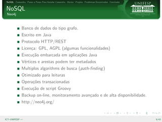 NoSQL Cassandra Passo a Passo Para Instalar Cassandra Hector Projeto Problemas Encontrados Conclus˜o
                                                                                                   a


NoSQL
 Neo4j


              Banco de dados do tipo grafo.
              Escrito em Java
              Protocolo HTTP/REST
              Licen¸a: GPL, AGPL (algumas funcionalidades)
                   c
              Execu¸˜o embarcada em aplica¸˜es Java
                   ca                     co
              V´rtices e arestas podem ter metadados
               e
              Multiplos algorithms de busca (path-ﬁnding )
              Otimizado para leituras
              Opera¸˜es transacionadas
                   co
              Execu¸˜o de script Groovy
                   ca
              Backup on-line, monitoramento avan¸ado e de alta disponibilidade.
                                                c
              http://neo4j.org/


ICT–UNIFESP —                                                                                           9/43
 