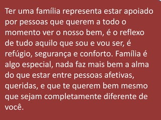 Ter uma família representa estar apoiado
por pessoas que querem a todo o
momento ver o nosso bem, é o reflexo
de tudo aquilo que sou e vou ser, é
refúgio, segurança e conforto. Família é
algo especial, nada faz mais bem a alma
do que estar entre pessoas afetivas,
queridas, e que te querem bem mesmo
que sejam completamente diferente de
você.
 