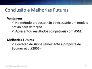 22
--------------------------------------------------------------------------------------------------------------------
Conclusão e Melhorias Futuras
CBA 2012, Campina Grande, Brasil
Vantagens
 No método proposto não é necessário um modelo
prévio para detecção.
 Apresentou resultados compatíveis com ASM.
Melhorias Futuras
 Correção de shape semelhante à proposta de
Beumer et al.(2006).
 