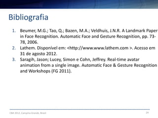 24
--------------------------------------------------------------------------------------------------------------------
Bibliografia
CBA 2012, Campina Grande, Brasil
1. Beumer, M.G.; Tao, Q.; Bazen, M.A.; Veldhuis, J.N.R. A Landmark Paper
in Face Recognition. Automatic Face and Gesture Recognition, pp. 73-
78, 2006.
2. Lathem. Disponível em: <http://www.www.lathem.com >. Acesso em
31 de agosto 2012.
3. Saragih, Jason; Lucey, Simon e Cohn, Jeffrey. Real-time avatar
animation from a single image. Automatic Face & Gesture Recognition
and Workshops (FG 2011).
 