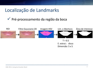 7
--------------------------------------------------------------------------------------------------------------------
Localização de Landmarks
CBA 2012, Campina Grande, Brasil
 Pré-processamento da região da boca
ROI Filtro Gaussiano 2D Imagem HSV Lim. e Abertura Área de interesse
E. estrut.: disco
Dimensão: 5 x 5
T = 0.5
 