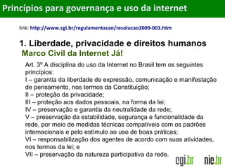 Objetivos
link: http://www.cgi.br/regulamentacao/resolucao2009-003.htm
1. Liberdade, privacidade e direitos humanos
Princípios para governança e uso da internet
Art. 3º A disciplina do uso da Internet no Brasil tem os seguintes
princípios:
I – garantia da liberdade de expressão, comunicação e manifestação
de pensamento, nos termos da Constituição;
II – proteção da privacidade;
III – proteção aos dados pessoais, na forma da lei;
IV – preservação e garantia da neutralidade da rede;
V – preservação da estabilidade, segurança e funcionalidade da
rede, por meio de medidas técnicas compatíveis com os padrões
internacionais e pelo estímulo ao uso de boas práticas;
VI – responsabilização dos agentes de acordo com suas atividades,
nos termos da lei; e
VII – preservação da natureza participativa da rede.
Marco Civil da Internet Já!
 