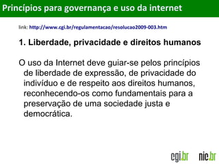 Objetivos
link: http://www.cgi.br/regulamentacao/resolucao2009-003.htm
1. Liberdade, privacidade e direitos humanos
O uso da Internet deve guiar-se pelos princípios
de liberdade de expressão, de privacidade do
indivíduo e de respeito aos direitos humanos,
reconhecendo-os como fundamentais para a
preservação de uma sociedade justa e
democrática.
Princípios para governança e uso da internet
 