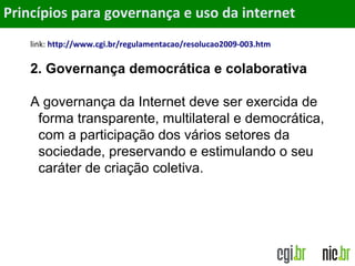 Objetivos
link: http://www.cgi.br/regulamentacao/resolucao2009-003.htm
2. Governança democrática e colaborativa
A governança da Internet deve ser exercida de
forma transparente, multilateral e democrática,
com a participação dos vários setores da
sociedade, preservando e estimulando o seu
caráter de criação coletiva.
Princípios para governança e uso da internet
 