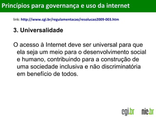 Objetivos
link: http://www.cgi.br/regulamentacao/resolucao2009-003.htm
3. Universalidade
O acesso à Internet deve ser universal para que
ela seja um meio para o desenvolvimento social
e humano, contribuindo para a construção de
uma sociedade inclusiva e não discriminatória
em benefício de todos.
Princípios para governança e uso da internet
 