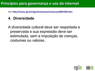 Objetivos
link: http://www.cgi.br/regulamentacao/resolucao2009-003.htm
4. Diversidade
A diversidade cultural deve ser respeitada e
preservada e sua expressão deve ser
estimulada, sem a imposição de crenças,
costumes ou valores.
Princípios para governança e uso da internet
 