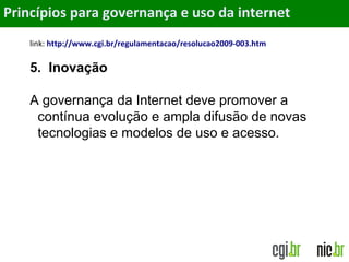Objetivos
link: http://www.cgi.br/regulamentacao/resolucao2009-003.htm
5. Inovação
A governança da Internet deve promover a
contínua evolução e ampla difusão de novas
tecnologias e modelos de uso e acesso.
Princípios para governança e uso da internet
 