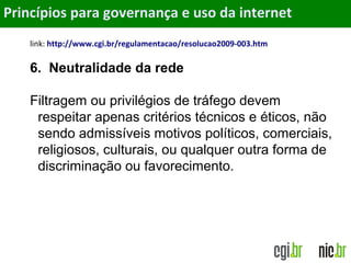 Objetivos
link: http://www.cgi.br/regulamentacao/resolucao2009-003.htm
6. Neutralidade da rede
Filtragem ou privilégios de tráfego devem
respeitar apenas critérios técnicos e éticos, não
sendo admissíveis motivos políticos, comerciais,
religiosos, culturais, ou qualquer outra forma de
discriminação ou favorecimento.
Princípios para governança e uso da internet
 