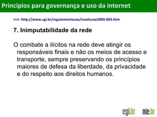 Objetivos
link: http://www.cgi.br/regulamentacao/resolucao2009-003.htm
7. Inimputabilidade da rede
O combate a ilícitos na rede deve atingir os
responsáveis finais e não os meios de acesso e
transporte, sempre preservando os princípios
maiores de defesa da liberdade, da privacidade
e do respeito aos direitos humanos.
Princípios para governança e uso da internet
 