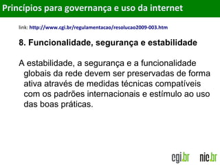 Objetivos
link: http://www.cgi.br/regulamentacao/resolucao2009-003.htm
8. Funcionalidade, segurança e estabilidade
A estabilidade, a segurança e a funcionalidade
globais da rede devem ser preservadas de forma
ativa através de medidas técnicas compatíveis
com os padrões internacionais e estímulo ao uso
das boas práticas.
Princípios para governança e uso da internet
 