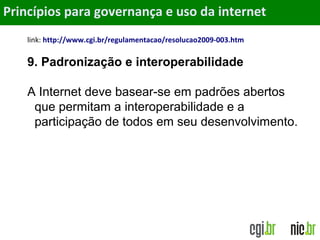 Objetivos
link: http://www.cgi.br/regulamentacao/resolucao2009-003.htm
9. Padronização e interoperabilidade
A Internet deve basear-se em padrões abertos
que permitam a interoperabilidade e a
participação de todos em seu desenvolvimento.
Princípios para governança e uso da internet
 