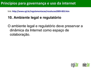 Objetivos
link: http://www.cgi.br/regulamentacao/resolucao2009-003.htm
10. Ambiente legal e regulatório
O ambiente legal e regulatório deve preservar a
dinâmica da Internet como espaço de
colaboração.
Princípios para governança e uso da internet
 