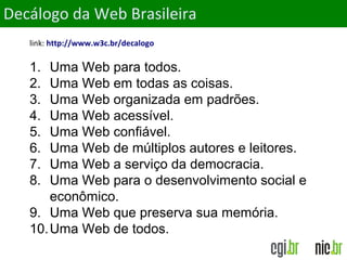 ObjetivosDecálogo da Web Brasileira
link: http://www.w3c.br/decalogo
1. Uma Web para todos.
2. Uma Web em todas as coisas.
3. Uma Web organizada em padrões.
4. Uma Web acessível.
5. Uma Web confiável.
6. Uma Web de múltiplos autores e leitores.
7. Uma Web a serviço da democracia.
8. Uma Web para o desenvolvimento social e
econômico.
9. Uma Web que preserva sua memória.
10.Uma Web de todos.
 