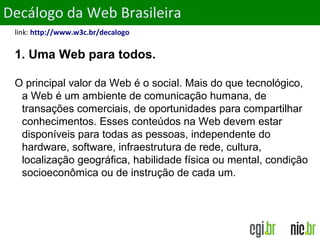 ObjetivosDecálogo da Web Brasileira
link: http://www.w3c.br/decalogo
1. Uma Web para todos.
O principal valor da Web é o social. Mais do que tecnológico,
a Web é um ambiente de comunicação humana, de
transações comerciais, de oportunidades para compartilhar
conhecimentos. Esses conteúdos na Web devem estar
disponíveis para todas as pessoas, independente do
hardware, software, infraestrutura de rede, cultura,
localização geográfica, habilidade física ou mental, condição
socioeconômica ou de instrução de cada um.
 