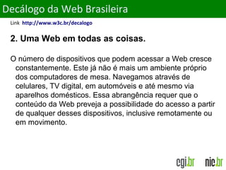 ObjetivosDecálogo da Web Brasileira
Link http://www.w3c.br/decalogo
2. Uma Web em todas as coisas.
O número de dispositivos que podem acessar a Web cresce
constantemente. Este já não é mais um ambiente próprio
dos computadores de mesa. Navegamos através de
celulares, TV digital, em automóveis e até mesmo via
aparelhos domésticos. Essa abrangência requer que o
conteúdo da Web preveja a possibilidade do acesso a partir
de qualquer desses dispositivos, inclusive remotamente ou
em movimento.
 