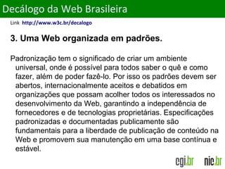 ObjetivosDecálogo da Web Brasileira
Link http://www.w3c.br/decalogo
3. Uma Web organizada em padrões.
Padronização tem o significado de criar um ambiente
universal, onde é possível para todos saber o quê e como
fazer, além de poder fazê-lo. Por isso os padrões devem ser
abertos, internacionalmente aceitos e debatidos em
organizações que possam acolher todos os interessados no
desenvolvimento da Web, garantindo a independência de
fornecedores e de tecnologias proprietárias. Especificações
padronizadas e documentadas publicamente são
fundamentais para a liberdade de publicação de conteúdo na
Web e promovem sua manutenção em uma base contínua e
estável.
 