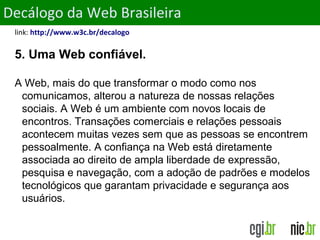 ObjetivosDecálogo da Web Brasileira
link: http://www.w3c.br/decalogo
5. Uma Web confiável.
A Web, mais do que transformar o modo como nos
comunicamos, alterou a natureza de nossas relações
sociais. A Web é um ambiente com novos locais de
encontros. Transações comerciais e relações pessoais
acontecem muitas vezes sem que as pessoas se encontrem
pessoalmente. A confiança na Web está diretamente
associada ao direito de ampla liberdade de expressão,
pesquisa e navegação, com a adoção de padrões e modelos
tecnológicos que garantam privacidade e segurança aos
usuários.
 